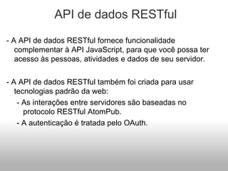   API de dados RESTful - A API de dados RESTful fornece funcionalidade complementar à API JavaScript, para que você possa ter acesso às pessoas, atividades e dados de seu servidor. - A API de dados RESTful também foi criada para usar tecnologias padrão da web: - As interações entre servidores são baseadas no protocolo RESTful AtomPub. - A autenticação é tratada pelo OAuth. 