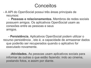 Conceitos - A API do OpenSocial possui três áreas principais de recursos:                              -   Pessoas e relacionamentos.  Membros de redes sociais possuem amigos. Os aplicativos OpenSocial usam as conexões entre as pessoas e seus amigos.                                                                                                                 -  Persistência.  Aplicativos OpenSocial podem utilizar o recurso persistência , isto é, a capacidade de armazenar dados que poderão ser recuperados quando o aplicativo for executado novamente.            - Atividades.  As pessoas usam aplicativos sociais para informar às outras o que estão fazendo: indo ao cinema, postando fotos, e assim por diante. 