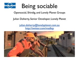 Being sociable
Opensocial, Shindig, and Lonely Planet Groups

Julian Doherty, Senior Developer, Lonely Planet

     julian.doherty@lonelyplanet.com.au
           http://twitter.com/madlep
 