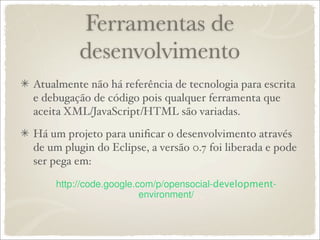 Ferramentas de
          desenvolvimento
Atualmente não há referência de tecnologia para escrita
e debugação de código pois qualquer ferramenta que
aceita XML/JavaScript/HTML são variadas.

Há um projeto para uniﬁcar o desenvolvimento através
de um plugin do Eclipse, a versão 0.7 foi liberada e pode
ser pega em:

                                      development
 