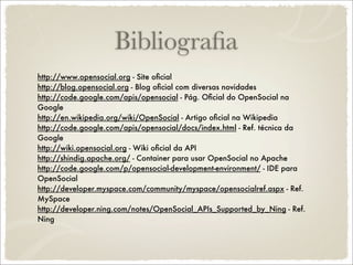 Bibliograﬁa
http://www.opensocial.org - Site oﬁcial
http://blog.opensocial.org - Blog oﬁcial com diversas novidades
http://code.google.com/apis/opensocial - Pág. Oﬁcial do OpenSocial na
Google
http://en.wikipedia.org/wiki/OpenSocial - Artigo oﬁcial na Wikipedia
http://code.google.com/apis/opensocial/docs/index.html - Ref. técnica da
Google
http://wiki.opensocial.org - Wiki oﬁcial da API
http://shindig.apache.org/ - Container para usar OpenSocial no Apache
http://code.google.com/p/opensocial-development-environment/ - IDE para
OpenSocial
http://developer.myspace.com/community/myspace/opensocialref.aspx - Ref.
MySpace
http://developer.ning.com/notes/OpenSocial_APIs_Supported_by_Ning - Ref.
Ning
 
