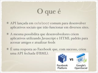 O que é
API lançada em 01/11/2007 comum para desenvolver
aplicativos sociais que irão funcionar em diversos sites.

A mesma possibilita que desenvolvedores criem
aplicativos utilizando Javascript e HTML padrão para
acessar amigos e atualizar feeds

É uma resposta ao Facebook que, com sucesso, criou
uma API fechada (FBML).
 