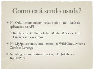 Como está sendo usada?
No Orkut estão concentradas maior quantidade de
aplicações na API.

 Buddypoke, Colheita Feliz, Minha Música e Mini
 Fazenda são exemplos.

No MySpace temos como exemplo Wild Ones, Meez e
Zombie Revenge

No Ning temos Twitter Tracker, The Jukebox e
BuddyPoke
 