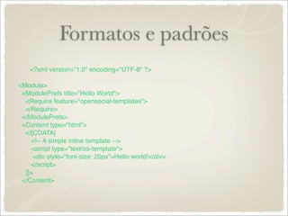 Formatos e padrões
    <?xml version="1.0" encoding="UTF-8" ?>

<Module>
 <ModulePrefs title="Hello World">
  <Require feature="opensocial-templates">
  </Require>
 </ModulePrefs>
 <Content type="html">
  <![CDATA[
    <!-- A simple inline template -->
    <script type="text/os-template">
     <div style="font-size: 20px">Hello world!</div>
    </script>
  ]]>
 </Content>
 