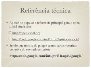 Referência técnica
Apesar de popular a referência principal para o open
social ainda são:

  http://opensocial.org

  http://code.google.com/intl/pt-BR/apis/opensocial

Sendo que no site do google temos vários tutoriais,
inclusive do exemplo anterior:

http://code.google.com/intl/pt-BR/apis/igoogle/
 
