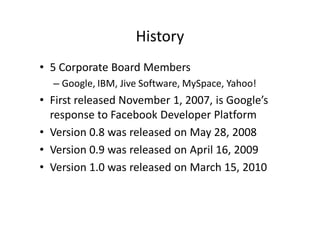 History
• 5 Corporate Board Members
  – Google, IBM, Jive Software, MySpace, Yahoo!
• First released November 1, 2007, is Google’s
  response to Facebook Developer Platform
• Version 0.8 was released on May 28, 2008
• Version 0.9 was released on April 16, 2009
• Version 1.0 was released on March 15, 2010
 