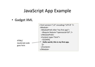 JavaScript App Example
• Gadget XML
                     <?xml version="1.0" encoding="UTF-8" ?>
                     <Module>
                      <ModulePrefs title="my first app">
                       <Require feature="opensocial-0.8" />
                      </ModulePrefs>
                      <Content type="html">
   HTML/               <![CDATA[
   JavaScript code      Hello world, this is my first app.
   goes here           ]]>
                      </Content>
                     </Module>
 