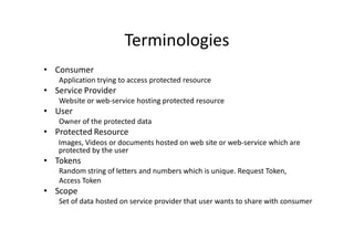 Terminologies
• Consumer
   Application trying to access protected resource
• Service Provider
   Website or web-service hosting protected resource
• User
   Owner of the protected data
• Protected Resource
   Images, Videos or documents hosted on web site or web-service which are
   protected by the user
• Tokens
   Random string of letters and numbers which is unique. Request Token,
   Access Token
• Scope
   Set of data hosted on service provider that user wants to share with consumer
 
