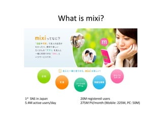 What is mixi?




1st SNS in Japan              20M registered users
5.4M active users/day         275M PV/month (Mobile: 225M, PC: 50M)
 