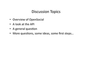 Discussion	
  Topics	
  
•    Overview	
  of	
  OpenSocial	
  
•    A	
  look	
  at	
  the	
  API	
  
•    A	
  general	
  ques@on	
  
•    More	
  ques@ons,	
  some	
  ideas,	
  some	
  ﬁrst	
  steps…	
  
 