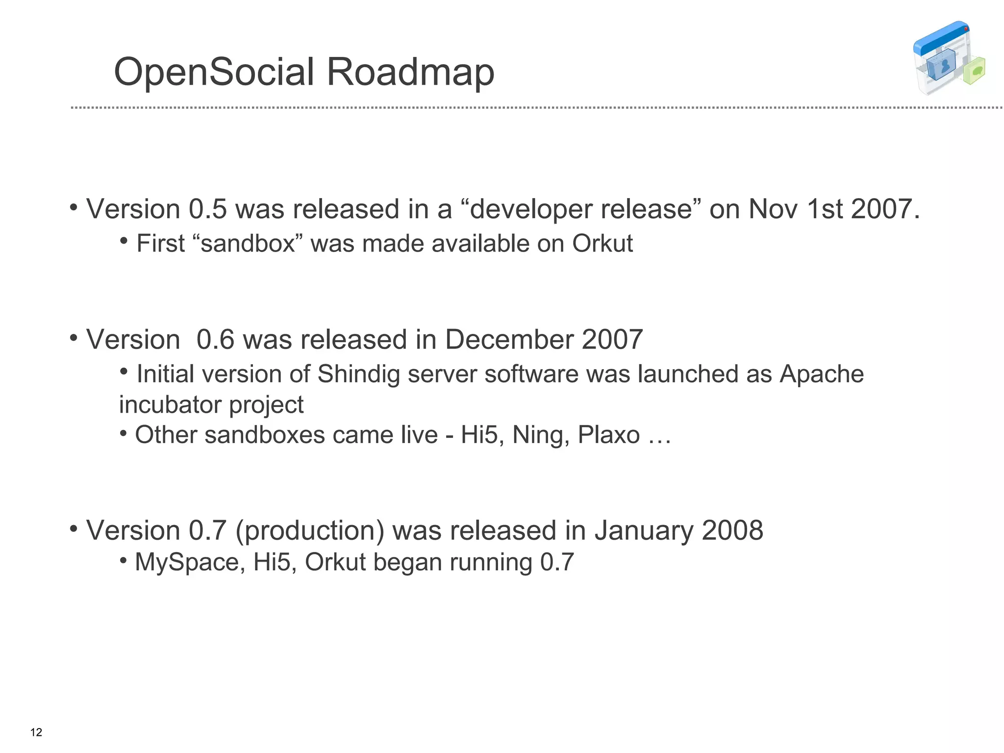 OpenSocial Roadmap Version 0.5 was released in a “developer release” on Nov 1st 2007. First “sandbox” was made available on Orkut   Version  0.6 was released in December 2007 Initial version of Shindig server software was launched as Apache incubator project Other sandboxes came live - Hi5, Ning, Plaxo … Version 0.7 (production) was released in January 2008 MySpace, Hi5, Orkut began running 0.7 