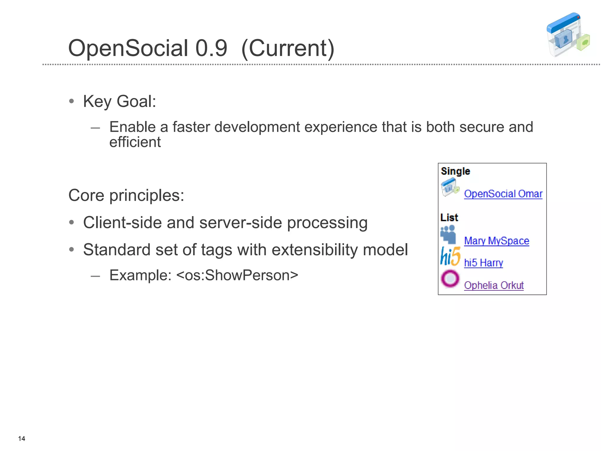 OpenSocial 0.9  (Current) Key Goal:  Enable a faster development experience that is both secure and efficient Core principles: Client-side and server-side processing Standard set of tags with  extensibility model Example: <os:ShowPerson> 