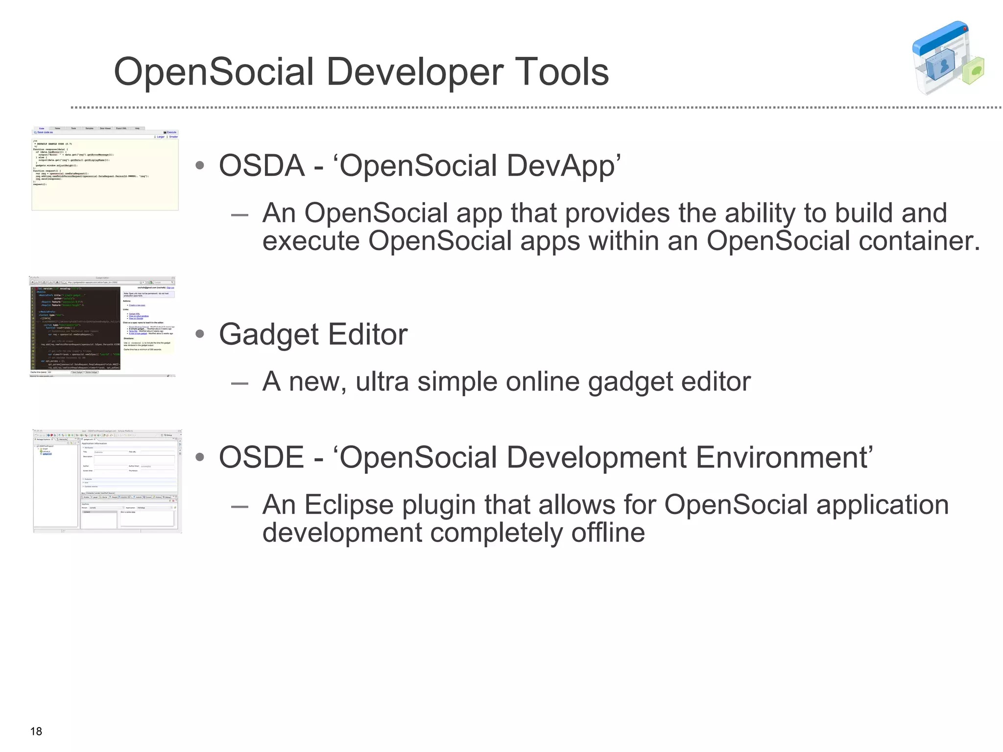 OpenSocial Developer Tools OSDA - ‘OpenSocial DevApp’ An OpenSocial app that provides the ability to build and execute OpenSocial apps within an OpenSocial container. Gadget Editor A new, ultra simple online gadget editor OSDE - ‘OpenSocial Development Environment’ An Eclipse plugin that allows for OpenSocial application development completely offline 