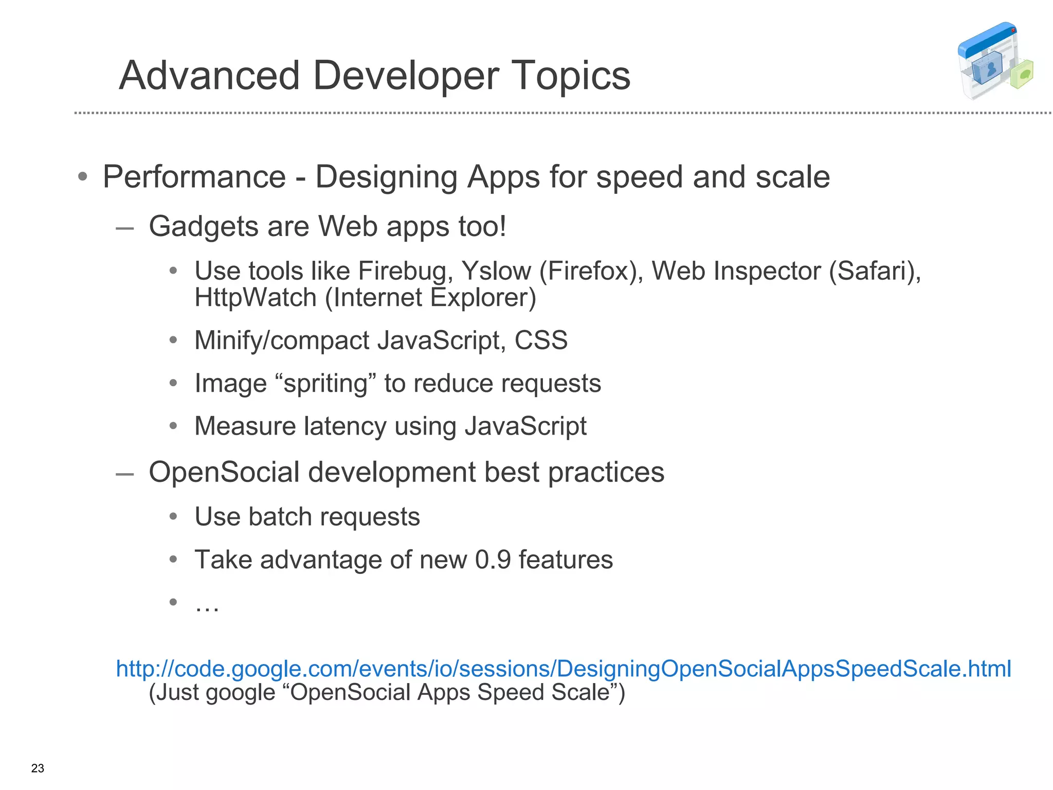 Advanced Developer Topics Performance - Designing Apps for speed and scale Gadgets are Web apps too! Use tools like Firebug, Yslow (Firefox), Web Inspector (Safari), HttpWatch (Internet Explorer) Minify/compact JavaScript, CSS Image “spriting” to reduce requests Measure latency using JavaScript OpenSocial development best practices Use batch requests Take advantage of new 0.9 features … http://code.google.com/events/io/sessions/DesigningOpenSocialAppsSpeedScale.html (Just google “OpenSocial Apps Speed Scale”) 