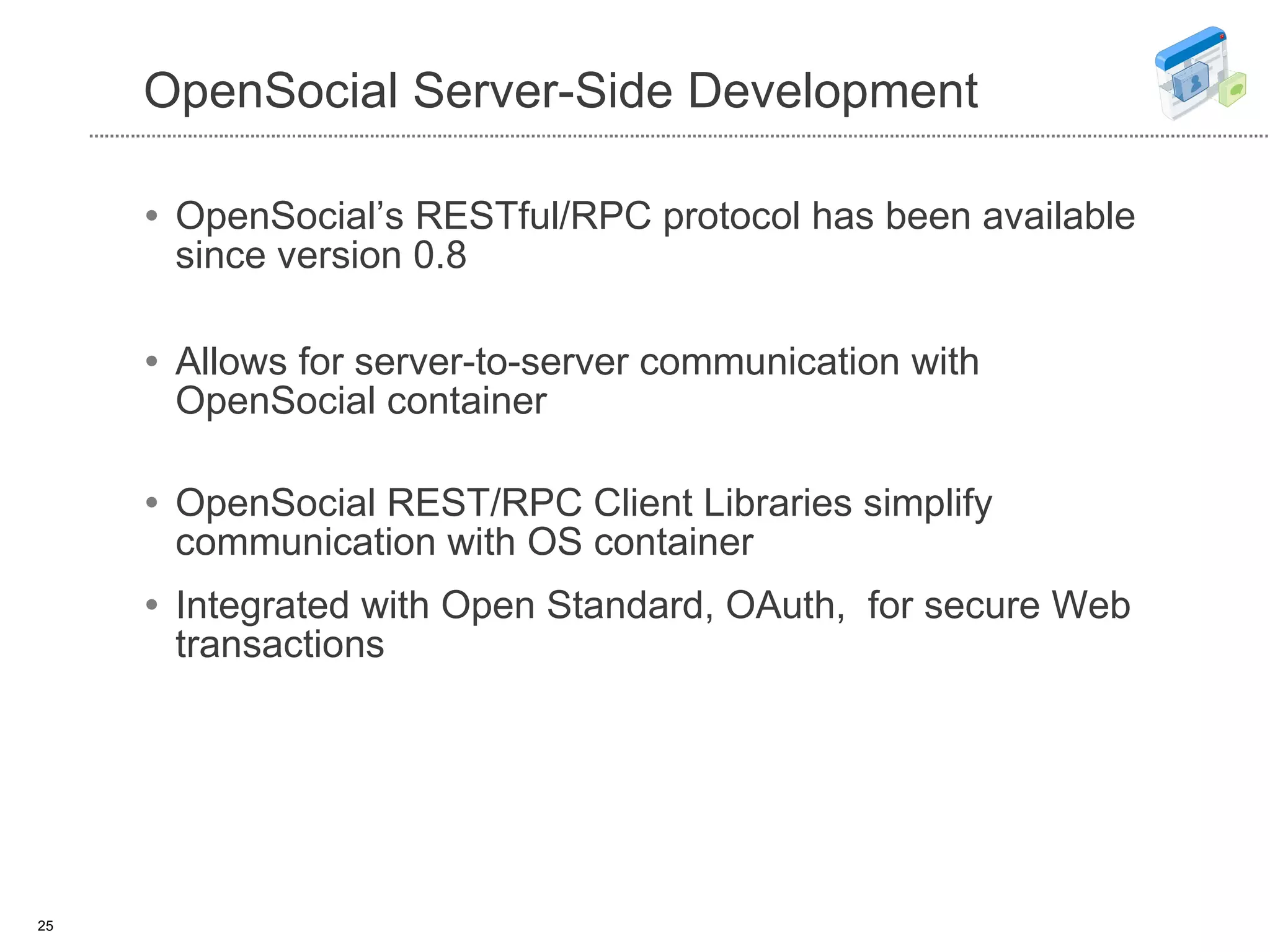 OpenSocial Server-Side Development OpenSocial’s RESTful/RPC protocol has been available since version 0.8 Allows for server-to-server communication with OpenSocial container OpenSocial REST/RPC Client Libraries simplify communication with OS container Integrated with Open Standard, OAuth,  for secure Web transactions  