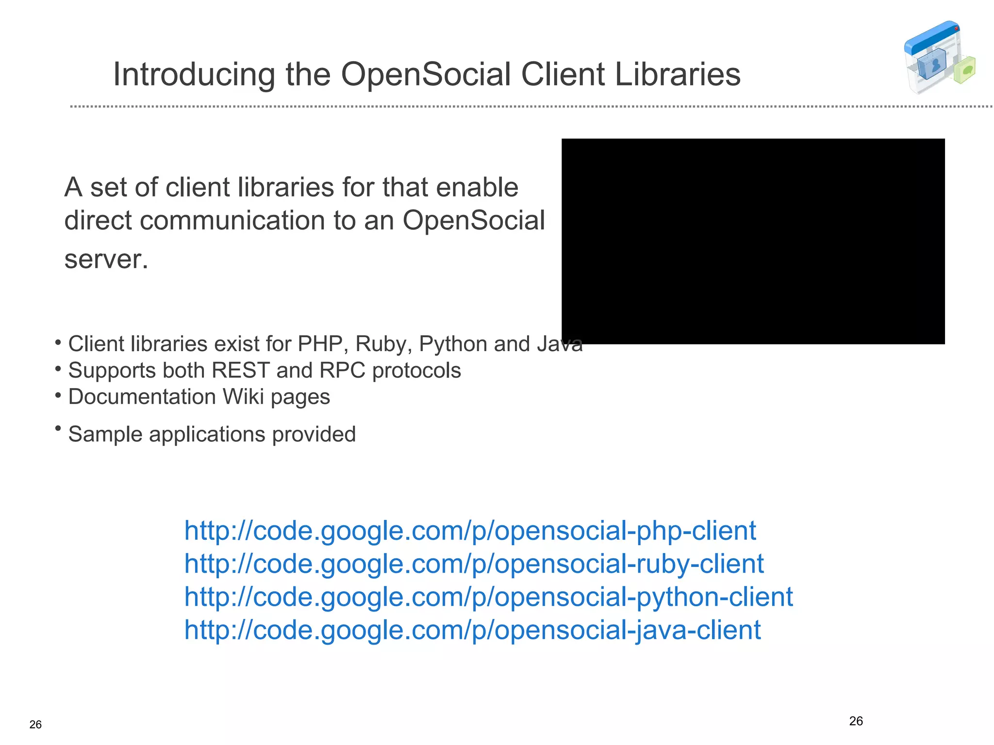 Introducing the OpenSocial Client Libraries http://code.google.com/p/opensocial-php-client  http://code.google.com/p/opensocial-ruby-client http://code.google.com/p/opensocial-python-client http://code.google.com/p/opensocial-java-client A set of client libraries for that enable direct communication to an OpenSocial server.   Client libraries exist for PHP, Ruby, Python and Java  Supports both REST and RPC protocols Documentation Wiki pages Sample applications provided   