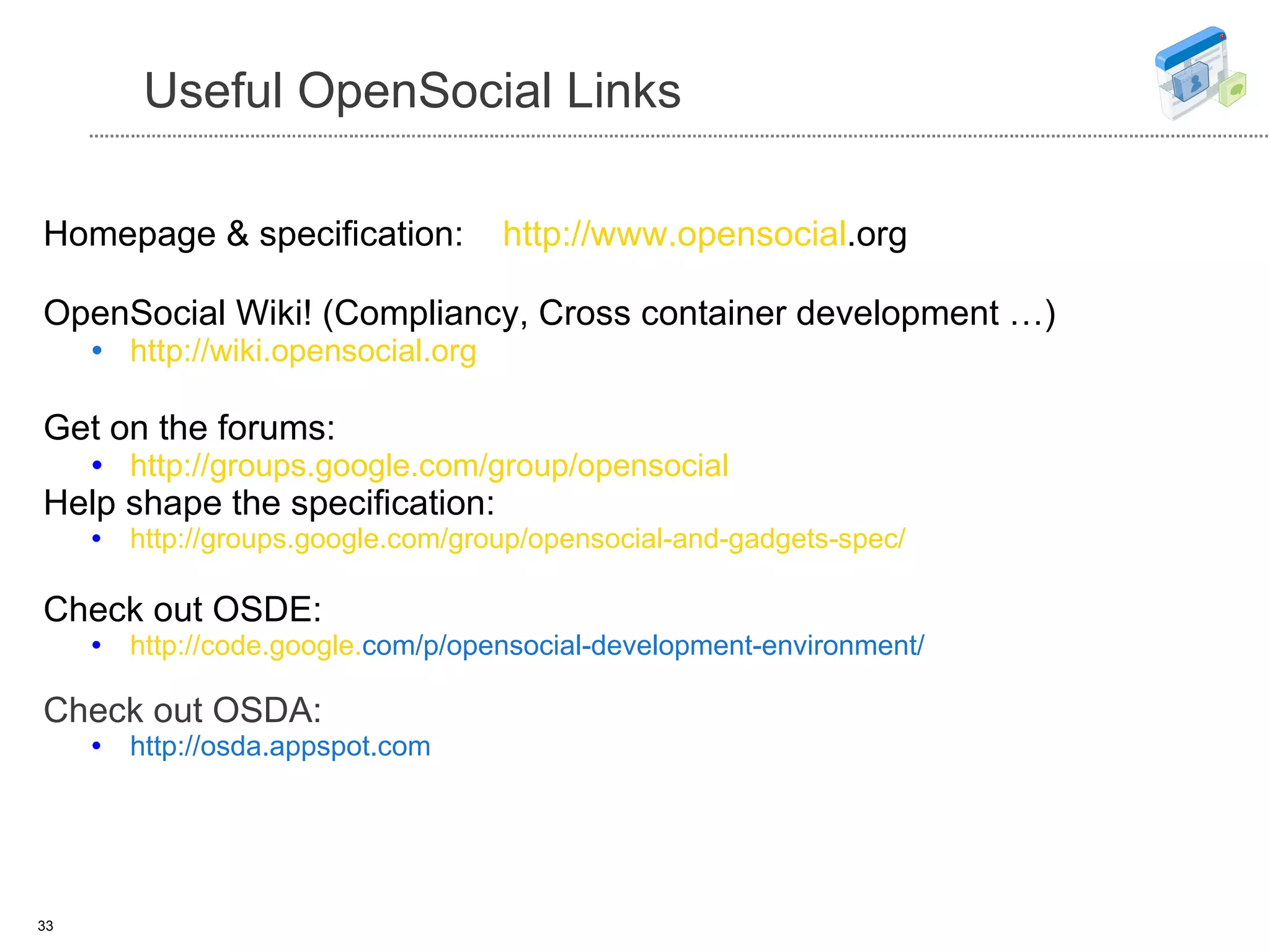 Useful OpenSocial Links Homepage & specification:  http://www. opensocial .org   OpenSocial Wiki! (Compliancy, Cross container development …) http://wiki. opensocial .org Get on the forums: http://groups. google . com/group/opensocial Help shape the specification: http://groups. google . com/group/opensocial-and-gadgets-spec/ Check out OSDE: http://code. google . com/p/opensocial-development-environment/ Check out OSDA: http://osda.appspot.com 