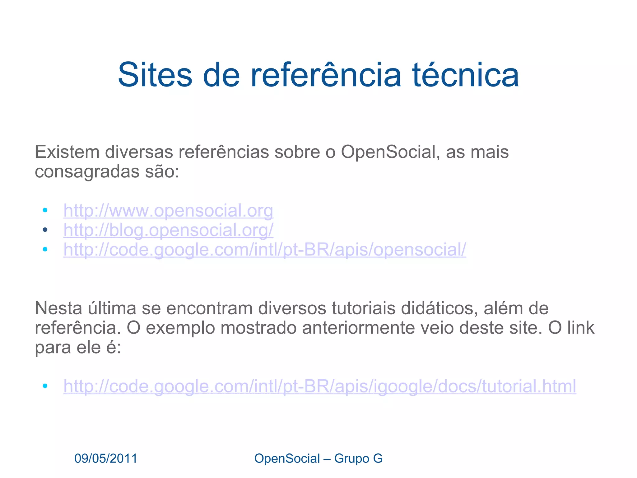 Sites de referência técnica Existem diversas referências sobre o OpenSocial, as mais consagradas são: http:// www.opensocial.org http:// blog.opensocial.org / http://code.google.com/intl/pt-BR/apis/opensocial / Nesta última se encontram diversos tutoriais didáticos, além de referência. O exemplo mostrado anteriormente veio deste site. O link para ele é: http://code.google.com/intl/pt-BR/apis/igoogle/docs/tutorial.html 09/05/2011 OpenSocial – Grupo G 