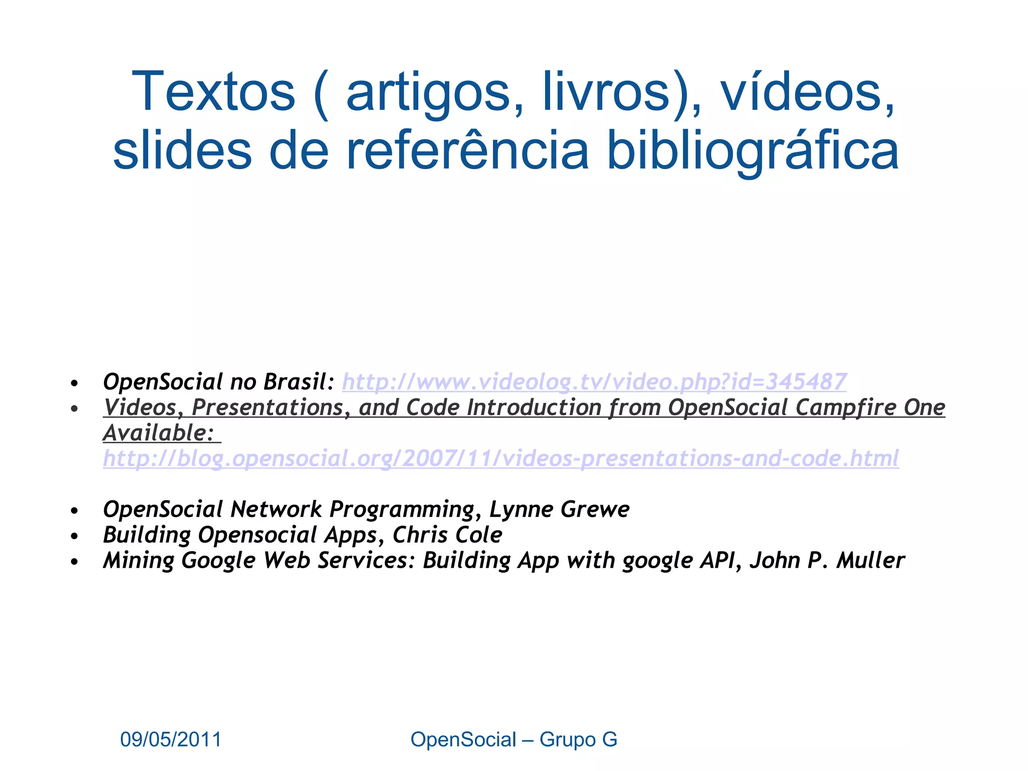 Textos ( artigos, livros), vídeos, slides de referência bibliográfica  OpenSocial no Brasil:  http:// www.videolog.tv/video.php?id =345487 Videos, Presentations, and Code Introduction from OpenSocial Campfire One Available:  http://blog.opensocial.org/2007/11/videos-presentations-and-code.html OpenSocial Network Programming, Lynne Grewe Building Opensocial Apps, Chris Cole Mining Google Web Services: Building App with google API, John P. Muller 09/05/2011 OpenSocial – Grupo G 