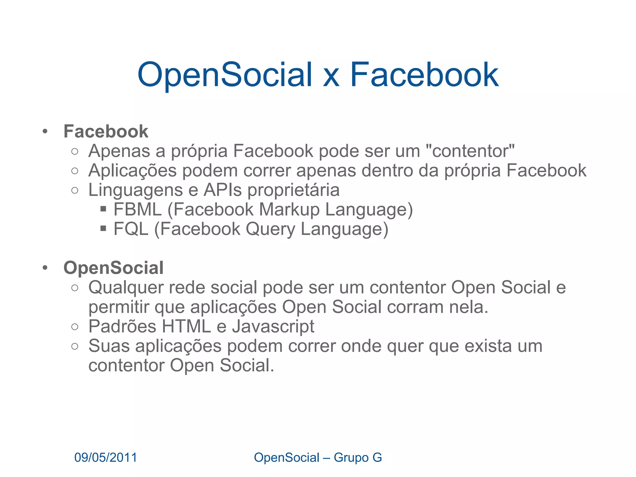 OpenSocial x Facebook Facebook  Apenas a própria Facebook pode ser um "contentor"  Aplicações podem correr apenas dentro da própria Facebook Linguagens e APIs proprietária  FBML (Facebook Markup Language)  FQL (Facebook Query Language)  OpenSocial Qualquer rede social pode ser um contentor Open Social e permitir que aplicações Open Social corram nela. Padrões HTML e Javascript Suas aplicações podem correr onde quer que exista um contentor Open Social.  09/05/2011 OpenSocial – Grupo G 