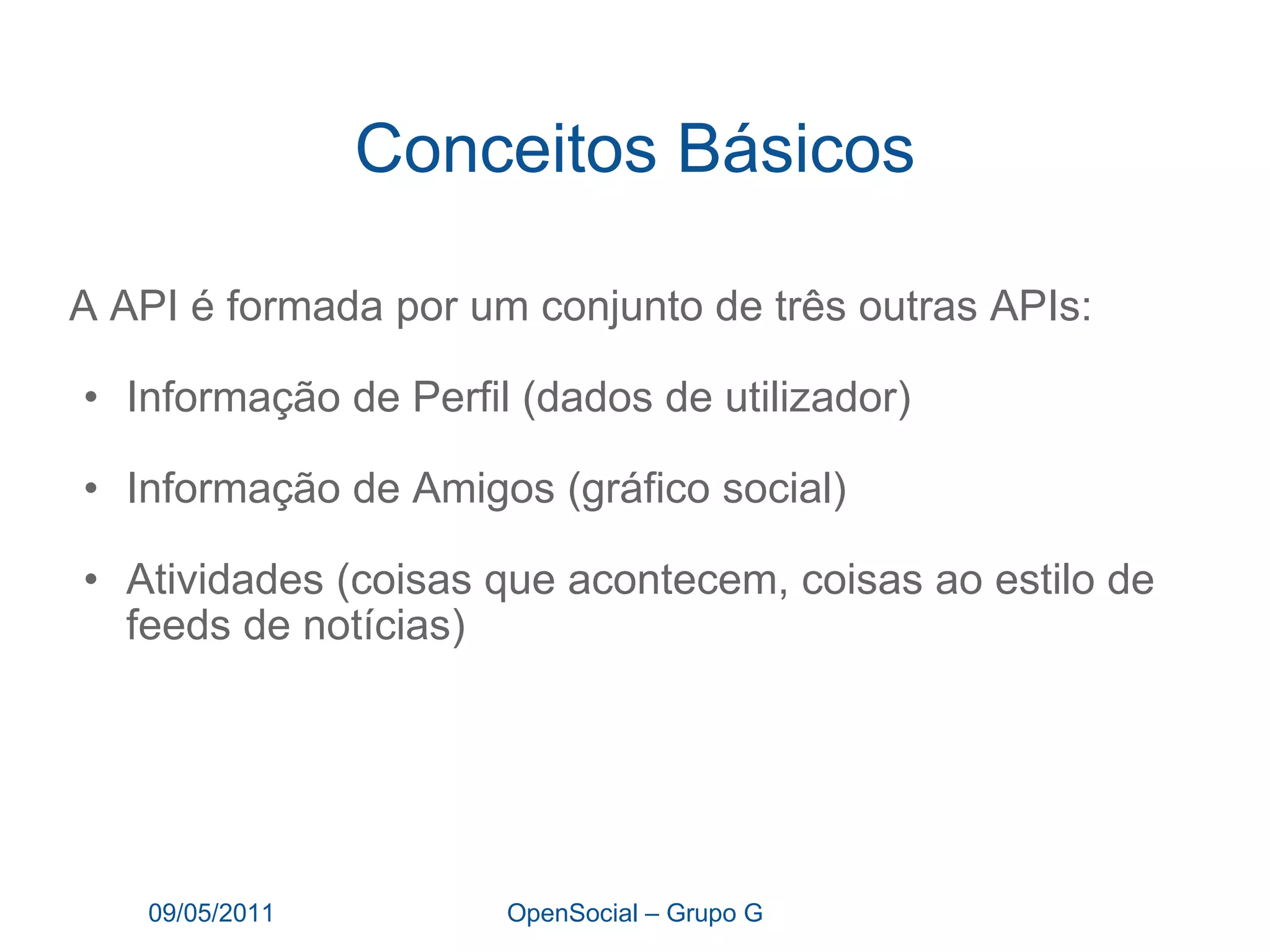 Conceitos Básicos A API é formada por um conjunto de três outras APIs: Informação de Perfil (dados de utilizador) Informação de Amigos (gráfico social) Atividades (coisas que acontecem, coisas ao estilo de feeds de notícias) 09/05/2011 OpenSocial – Grupo G 