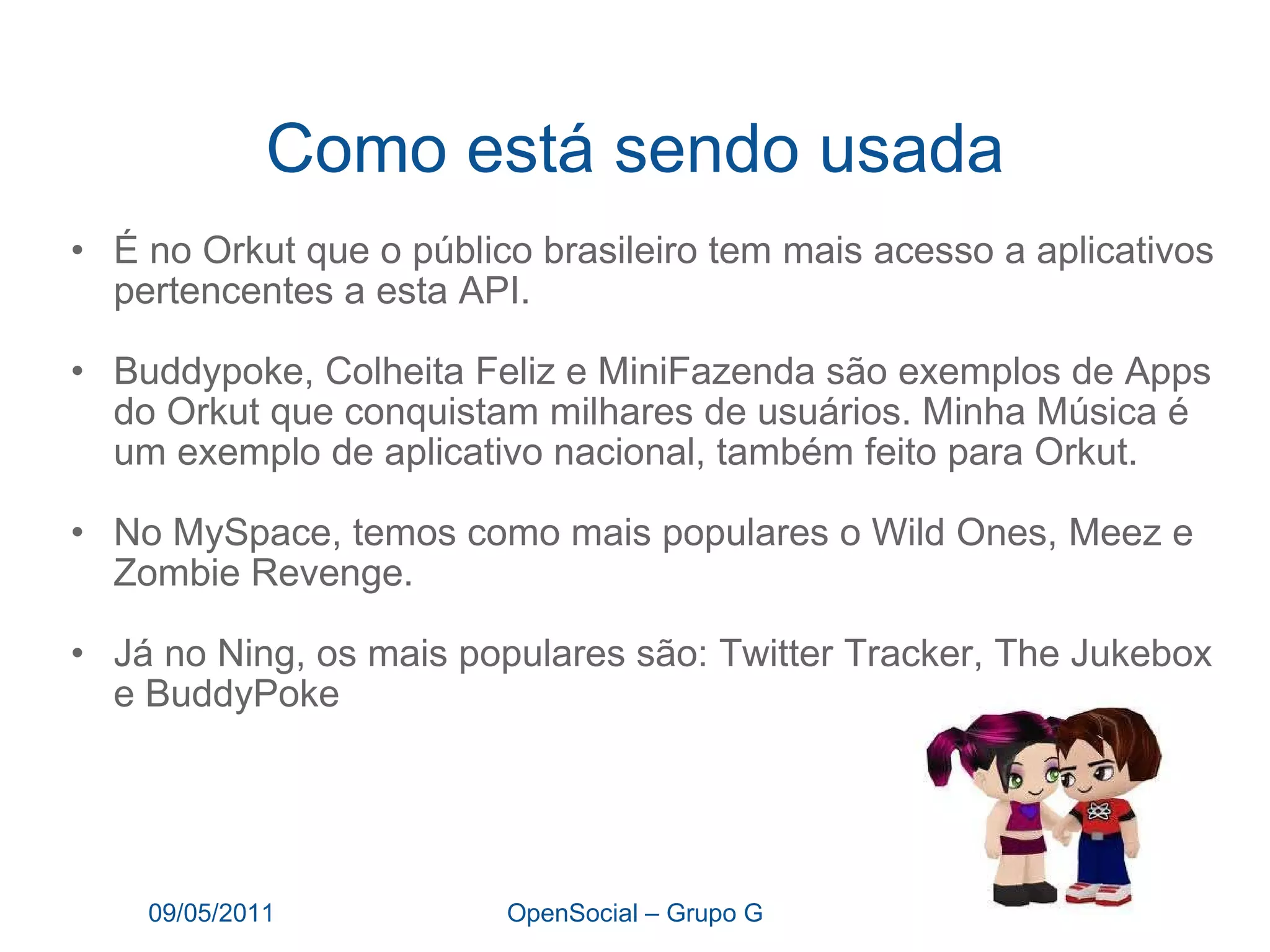 Como está sendo usada É no Orkut que o público brasileiro tem mais acesso a aplicativos pertencentes a esta API.  Buddypoke, Colheita Feliz e MiniFazenda são exemplos de Apps do Orkut que conquistam milhares de usuários. Minha Música é um exemplo de aplicativo nacional, também feito para Orkut. No MySpace, temos como mais populares o Wild Ones, Meez e Zombie Revenge. Já no Ning, os mais populares são: Twitter Tracker, The Jukebox e BuddyPoke 09/05/2011 OpenSocial – Grupo G 