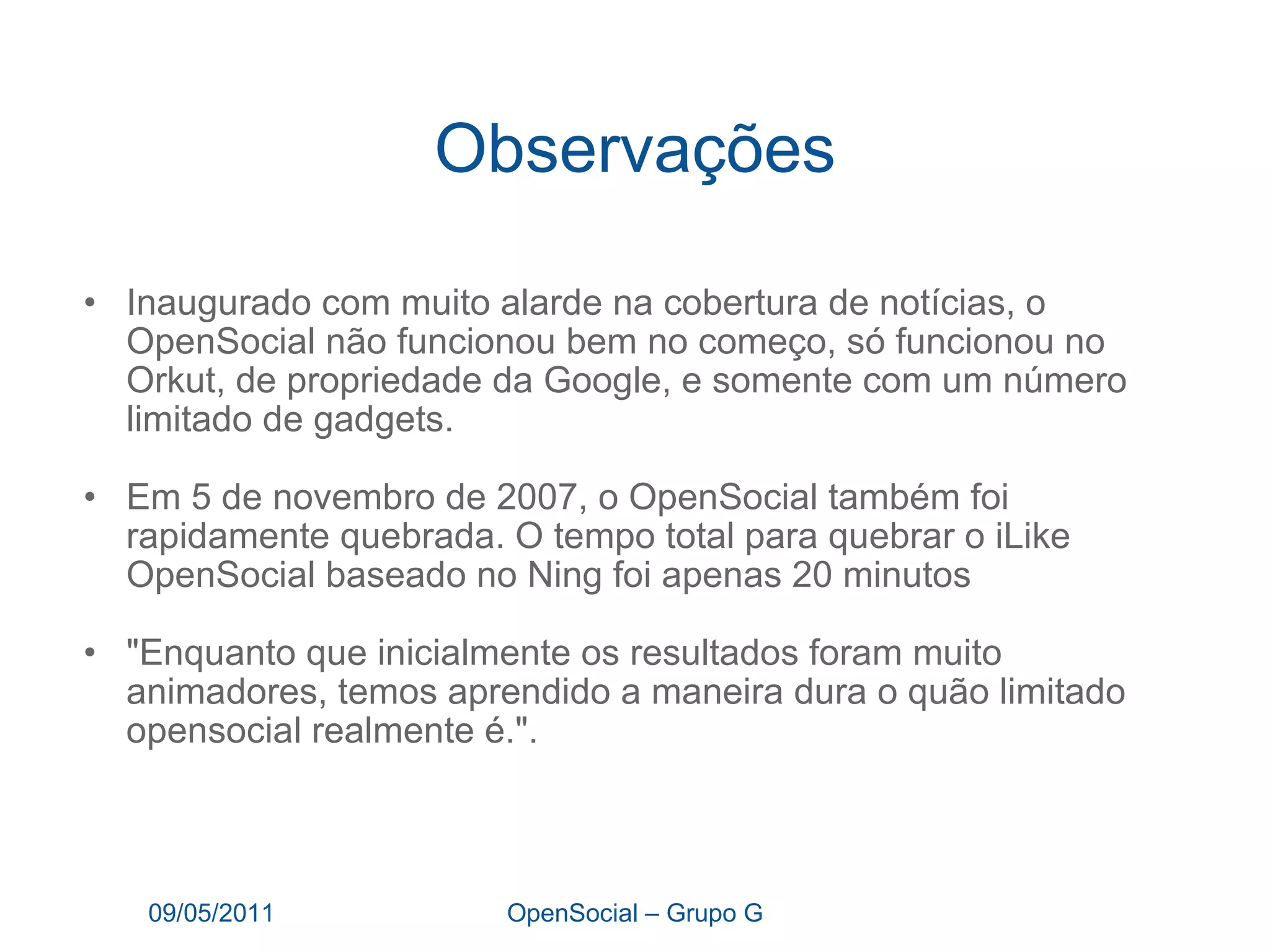 Observações Inaugurado com muito alarde na cobertura de notícias, o OpenSocial não funcionou bem no começo, só funcionou no Orkut, de propriedade da Google, e somente com um número limitado de gadgets. Em 5 de novembro de 2007, o OpenSocial também foi rapidamente quebrada. O tempo total para quebrar o iLike OpenSocial baseado no Ning foi apenas 20 minutos "Enquanto que inicialmente os resultados foram muito animadores, temos aprendido a maneira dura o quão limitado opensocial realmente é.".   09/05/2011 OpenSocial – Grupo G 