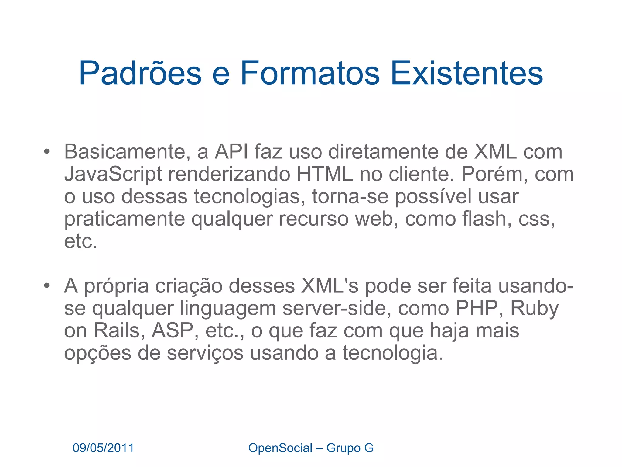 Padrões e Formatos Existentes Basicamente, a API faz uso diretamente de XML com JavaScript renderizando HTML no cliente. Porém, com o uso dessas tecnologias, torna-se possível usar praticamente qualquer recurso web, como flash, css, etc. A própria criação desses XML's pode ser feita usando-se qualquer linguagem server-side, como PHP, Ruby on Rails, ASP, etc., o que faz com que haja mais opções de serviços usando a tecnologia. 09/05/2011 OpenSocial – Grupo G 