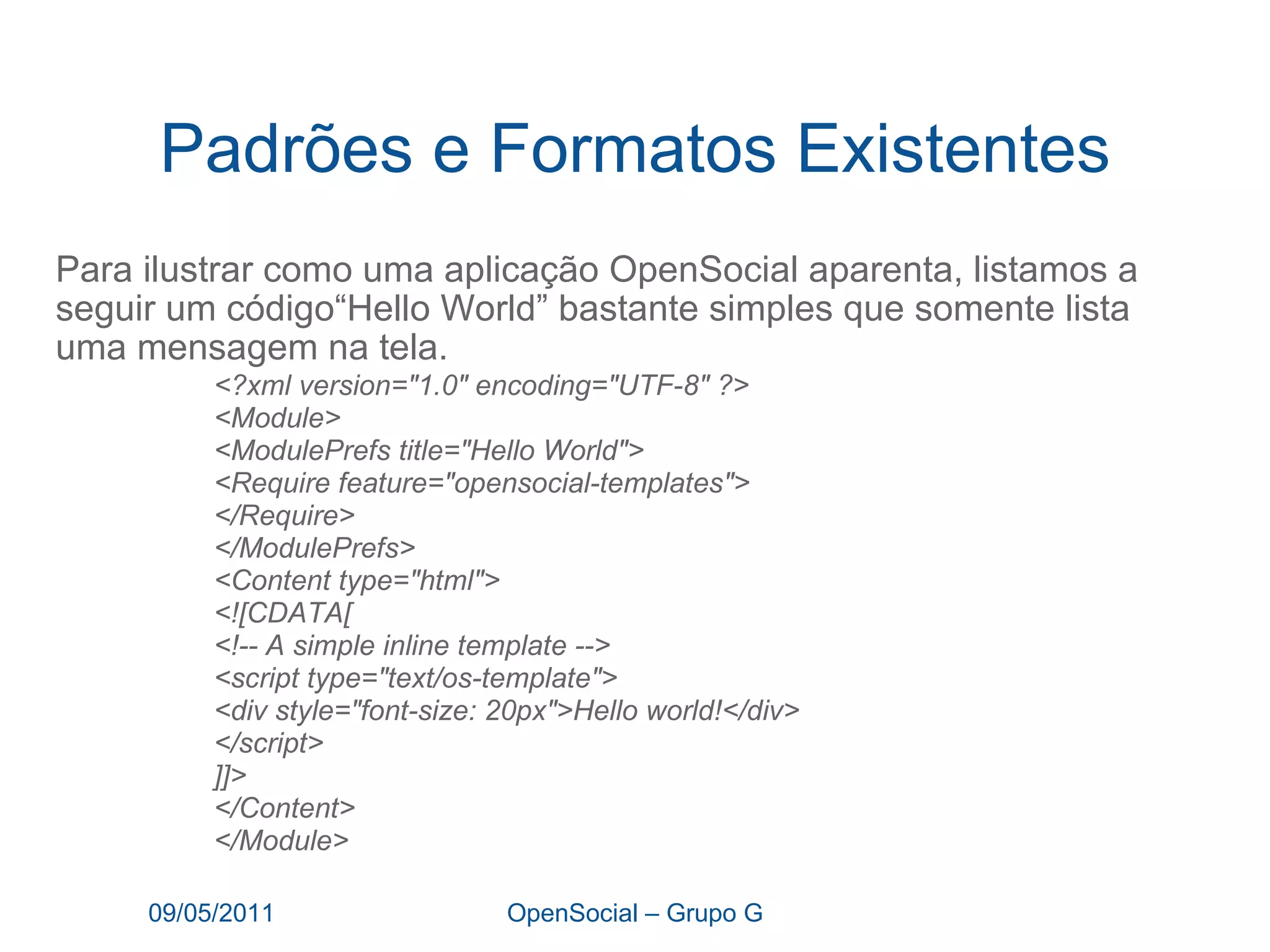 Padrões e Formatos Existentes Para ilustrar como uma aplicação OpenSocial aparenta, listamos a seguir um código“Hello World” bastante simples que somente lista uma mensagem na tela.   09/05/2011 OpenSocial – Grupo G <?xml version="1.0" encoding="UTF-8" ?> <Module> <ModulePrefs title="Hello World"> <Require feature="opensocial-templates"> </Require> </ModulePrefs> <Content type="html"> <![CDATA[ <!-- A simple inline template --> <script type="text/os-template">  <div style="font-size: 20px">Hello world!</div> </script>  ]]> </Content> </Module> 
