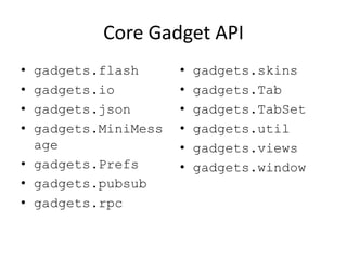 Core Gadget API
• gadgets.flash
• gadgets.io
• gadgets.json
• gadgets.MiniMess
age
• gadgets.Prefs
• gadgets.pubsub
• gadgets.rpc
• gadgets.skins
• gadgets.Tab
• gadgets.TabSet
• gadgets.util
• gadgets.views
• gadgets.window
 