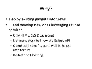 Why?
• Deploy existing gadgets into views
• … and develop new ones leveraging Eclipse
services
– Only HTML, CSS & Javascript
– Not mandatory to know the Eclipse API
– OpenSocial spec fits quite well in Eclipse
architecture
– De-facto self-hosting
 