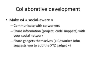 Collaborative development
• Make e4 « social-aware »
– Communicate with co-workers
– Share information (project, code snippets) with
your social network
– Share gadgets themselves (« Coworker John
suggests you to add the XYZ gadget »)
 