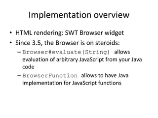 Implementation overview
• HTML rendering: SWT Browser widget
• Since 3.5, the Browser is on steroids:
– Browser#evaluate(String) allows
evaluation of arbitrary JavaScript from your Java
code
– BrowserFunction allows to have Java
implementation for JavaScript functions
 