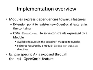 Implementation overview
• Modules express dependencies towards features
– Extension point to register new OpenSocial features in
the container
– OSGi Resolver to solve constraints expressed by a
Module
• Available features in the container: mapped to Bundles
• Features required by a module: Require-Bundle
directives
• Eclipse specific APIs exposed through
the e4 OpenSocial feature
 