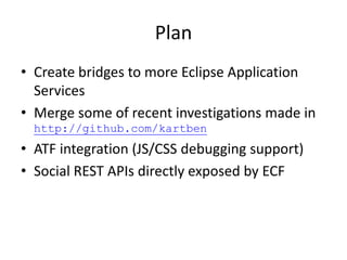 Plan
• Create bridges to more Eclipse Application
Services
• Merge some of recent investigations made in
http://github.com/kartben
• ATF integration (JS/CSS debugging support)
• Social REST APIs directly exposed by ECF
 