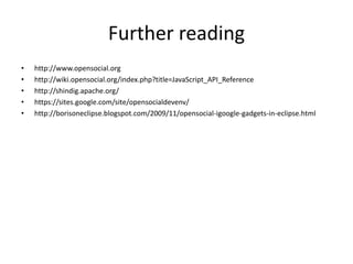 Further reading
• http://www.opensocial.org
• http://wiki.opensocial.org/index.php?title=JavaScript_API_Reference
• http://shindig.apache.org/
• https://sites.google.com/site/opensocialdevenv/
• http://borisoneclipse.blogspot.com/2009/11/opensocial-igoogle-gadgets-in-eclipse.html
 