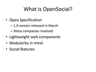What is OpenSocial?
• Open Specification
– 1.0 version released in March
– Many companies involved
• Lightweight web components
• Modularity in mind
• Social features
 