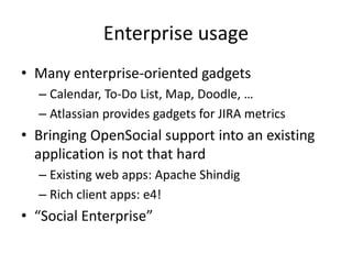Enterprise usage
• Many enterprise-oriented gadgets
– Calendar, To-Do List, Map, Doodle, …
– Atlassian provides gadgets for JIRA metrics
• Bringing OpenSocial support into an existing
application is not that hard
– Existing web apps: Apache Shindig
– Rich client apps: e4!
• “Social Enterprise”
 
