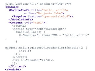 <?xml version="1.0" encoding="UTF-8"?>
<Module>
<ModulePrefs title="Hello, world!«
author="Benjamin Cabé">
<Require feature="opensocial-0.8"/>
</ModulePrefs>
<Content type="html">
<![CDATA[
<script type="text/javascript">
function init() {
$("handler").innerHTML = "Hello, world."
;
}
gadgets.util.registerOnLoadHandler(function() {
init();
});
</script>
<div id="handler"></div>
]]>
</Content>
</Module>
 