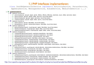 1.) PHP Interfaces implementieren:
      class JsonDbOpensocialService implements ActivityService, PersonService,
       AppDataService, MessagesService, AlbumService, MediaItemService {...}




http://svn.apache.org/repos/asf/incubator/shindig/trunk/php/src/social/sample/JsonDbOpensocialService.php
 