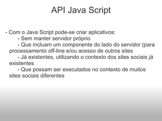API Java Script   - Com o Java Script pode-se criar aplicativos:           - Sem manter servidor próprio                                             - Que incluam um componente do lado do servidor (para processamento off-line e/ou acesso de outros sites                     - Já existentes, utilizando o contexto dos sites sociais já existentes           - Que possam ser executados no contexto de muitos sites sociais diferentes        
