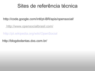 Sites de referência técnica   http://code.google.com/intl/pt-BR/apis/opensocial/   http://www.opensocialbrasil.com/     http://pt.wikipedia.org/wiki/OpenSocial http://blogdodantas.dxs.com.br/   
