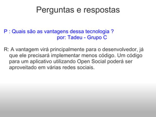 Perguntas e respostas P : Quais são as vantagens dessa tecnologia ?                                      por: Tadeu - Grupo C R: A vantagem virá principalmente para o desenvolvedor, já que ele precisará implementar menos código. Um código para um aplicativo utilizando Open Social poderá ser aproveitado em várias redes sociais.   