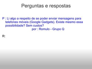 Perguntas e respostas P : Li algo a respeito de se poder enviar mensagens para telefones móveis (Google Gadgets). Existe mesmo essa possibilidade? Sem custos?                                    por : Romulo - Grupo Q   R:   