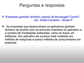 Perguntas e respostas P :Empresas ganham dinheiro usando tal tecnologia? Como?                                      por: André Cavatoni - Grupo P   R : As empresas que desenvolvem os aplicativos ganham dinheiro de acordo com os anúncios inseridos no aplicativo e o número de instalações realizadas, como se fosse um AdSense. Um aplicativo de sucesso está instalado em milhões de máquinas e possui milhões de consumidores em potencial. 