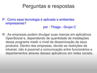 Perguntas e respostas P : Como essa tecnologia é aplicada a ambientes empresariais?                                          por : Thiago - Grupo C   R : As empresas podem divulgar suas marcas em aplicativos OpenSocial e, dependendo de quantidade de instalações desse programa medir o nível de disseminação de seus produtos. Dentro das empresas, devido as restrições da intranet, não é possível a comunicação entre funcionários e departamentos através desses aplicativos em redes sociais.   