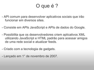 O que é ?    - API comum para desenvolver aplicativos sociais que irão funcionar em diversos sites.   - Consiste em APIs JavaScript e APIs de dados do Google.   - Possibilita que os desenvolvedores criem aplicativos XML utilizando JavaScript e HTML padrão para acessar amigos de uma rede social e atualizar feeds.   - Criado com a tecnologia de gadgets.   - Lançado em 1° de novembro de 2007. 