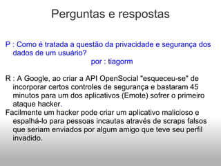 Perguntas e respostas P : Como é tratada a questão da privacidade e segurança dos dados de um usuário?                                           por : tiagorm   R : A Google, ao criar a API OpenSocial "esqueceu-se" de incorporar certos controles de segurança e bastaram 45 minutos para um dos aplicativos (Emote) sofrer o primeiro ataque hacker . Facilmente um hacker pode criar um aplicativo malicioso e espalhá-lo para pessoas incautas através de scraps falsos que seriam enviados por algum amigo que teve seu perfil invadido. 