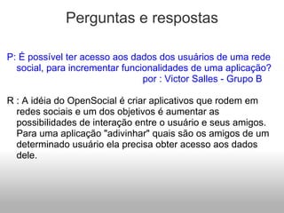 Perguntas e respostas P: É possível ter acesso aos dados dos usuários de uma rede social, para incrementar funcionalidades de uma aplicação?                                                 por : Victor Salles - Grupo B   R : A idéia do OpenSocial é criar aplicativos que rodem em redes sociais e um dos objetivos é aumentar as possibilidades de interação entre o usuário e seus amigos. Para uma aplicação "adivinhar" quais são os amigos de um determinado usuário ela precisa obter acesso aos dados dele.       