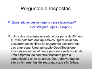 Perguntas  e respostas P: Quais são as desvantagens dessa tecnologia? Por :Wagner Lopes - Grupo C R : Uma das desvantagens não é por parte da API em si, mas pelo fato dos aplicativos OpenSocial não passarem pelos filtros de segurança das intranets das empresas. Uma aplicação OpenSocial que funcionasse especialmente para uma rede social de uma empresa iria contribuir bastante para a comunicação entre as áreas. Outra desvantagem são as ferramentas de segurança que são falhas. 